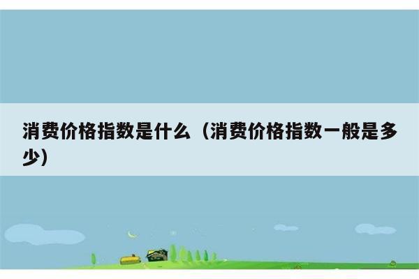 消费价格指数是如何定义的？通常数值范围是多少？ 