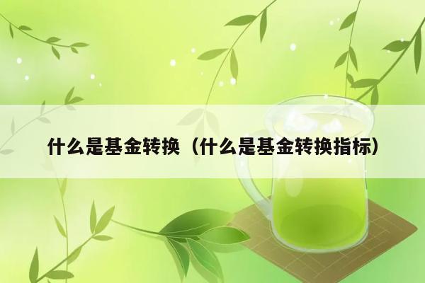 基金转换是什么？如何衡量转换指标？ 