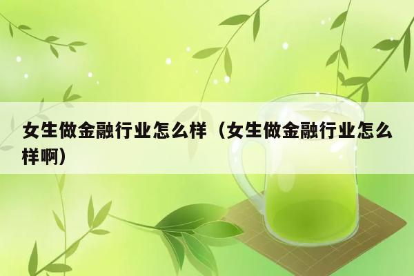 女生做金融行业怎么样（女生做金融行业怎么样啊） 