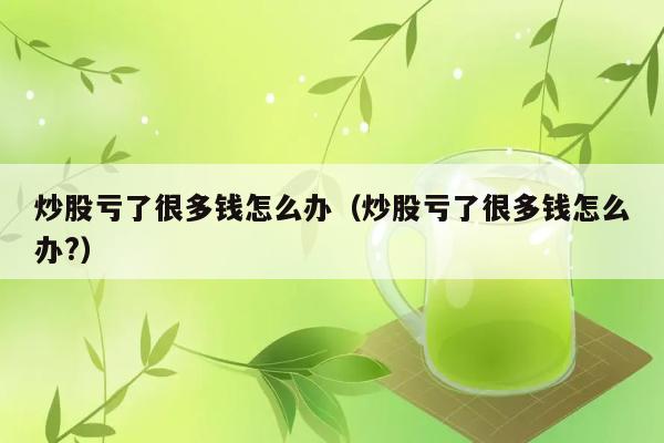 炒股亏了很多钱怎么办（炒股亏了很多钱怎么办?） 