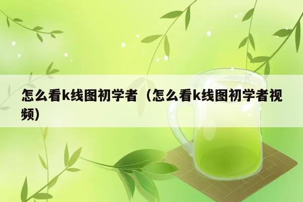 怎么看k线图初学者（怎么看k线图初学者视频） 