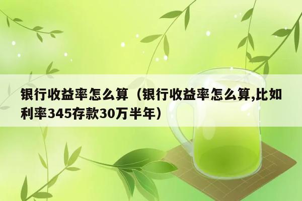 银行收益率怎么算（银行收益率怎么算,比如利率345存款30万半年） 