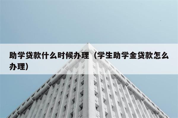 助学贷款什么时候办理（学生助学金贷款怎么办理） 