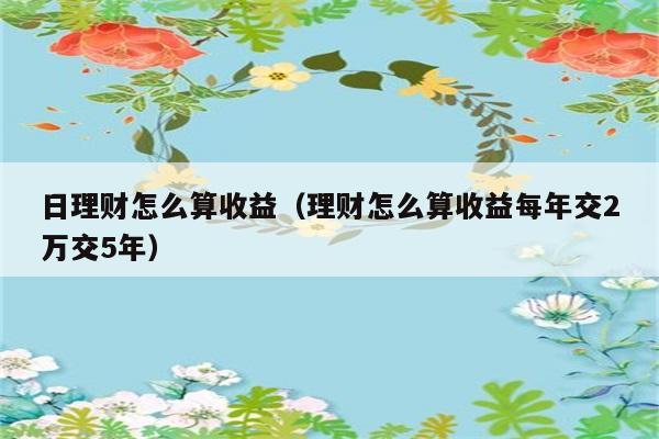 日理财怎么算收益（理财怎么算收益每年交2万交5年） 