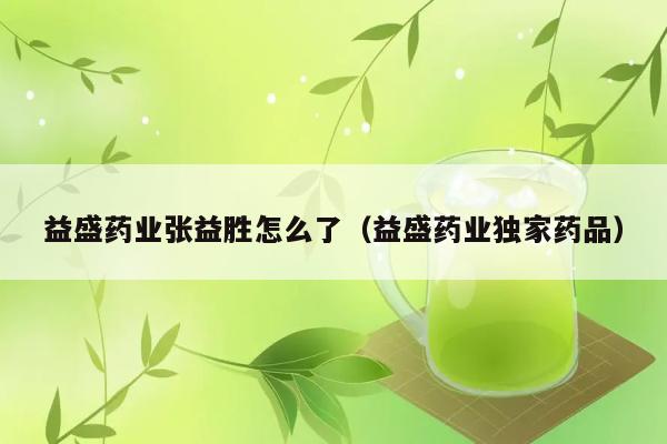 益盛药业张益胜怎么了（益盛药业独家药品） 