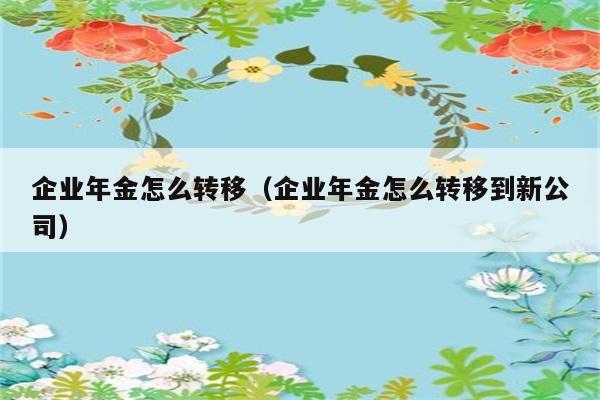 企业年金怎么转移（企业年金怎么转移到新公司） 