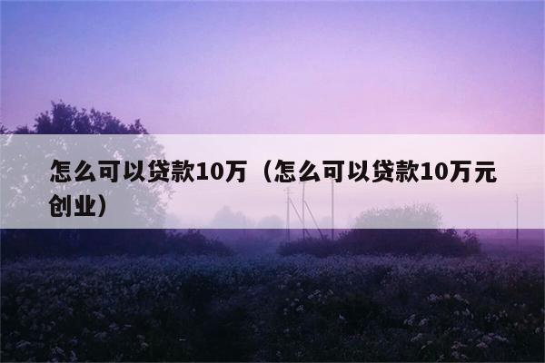 怎么可以贷款10万（怎么可以贷款10万元创业） 