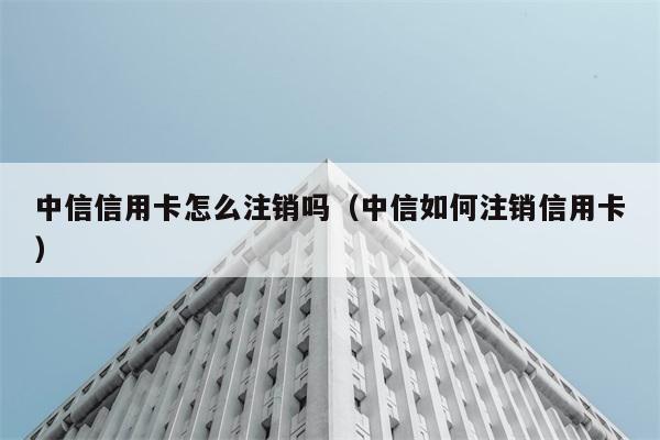 中信信用卡怎么注销吗（中信如何注销信用卡） 