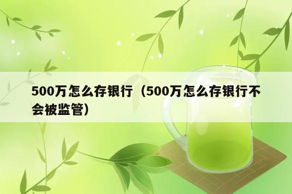 500万怎么存银行（500万怎么存银行不会被监管） 