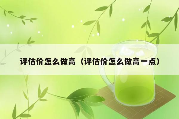 评估价怎么做高（评估价怎么做高一点） 