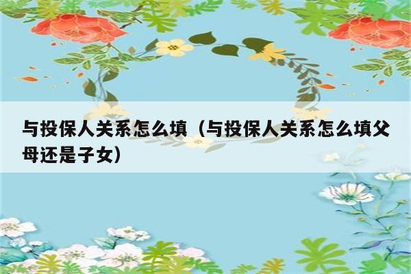 与投保人关系怎么填（与投保人关系怎么填父母还是子女） 