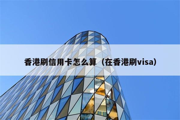 香港刷信用卡怎么算（在香港刷visa） 