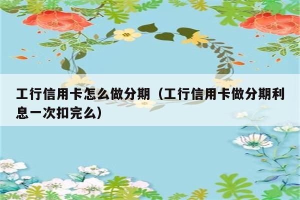 工行信用卡怎么做分期（工行信用卡做分期利息一次扣完么） 