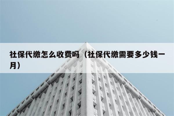 社保代缴怎么收费吗（社保代缴需要多少钱一月） 