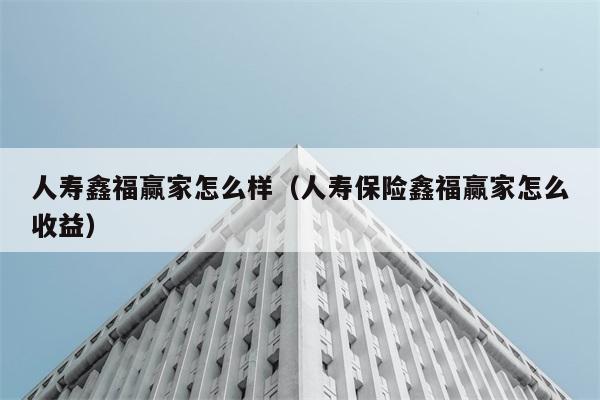 人寿鑫福赢家怎么样（人寿保险鑫福赢家怎么收益） 