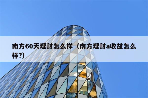 南方60天理财怎么样（南方理财a收益怎么样?） 