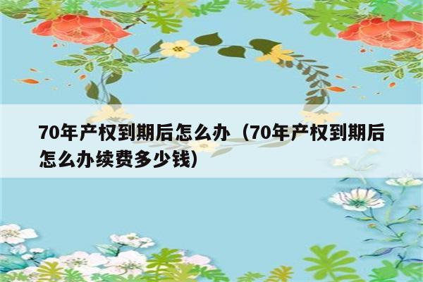 70年产权到期后怎么办（70年产权到期后怎么办续费多少钱） 