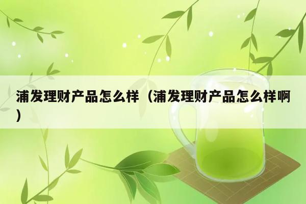 浦发理财产品怎么样（浦发理财产品怎么样啊） 