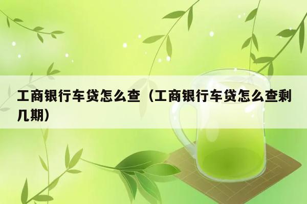 工商银行车贷怎么查（工商银行车贷怎么查剩几期） 