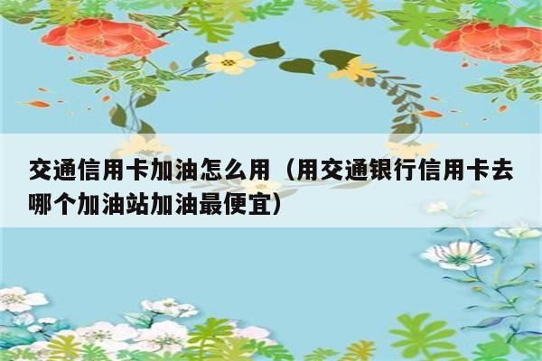 交通信用卡加油怎么用（用交通银行信用卡去哪个加油站加油最便宜） 