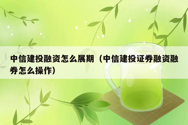 中信建投融资怎么展期（中信建投证券融资融券怎么操作） 