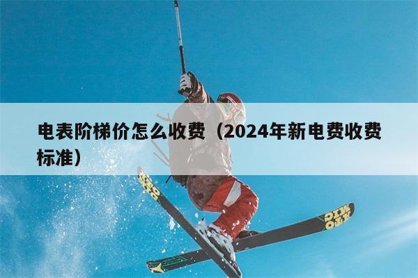 电表阶梯价怎么收费（2024年新电费收费标准） 