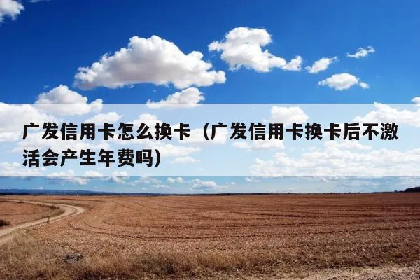 广发信用卡怎么换卡（广发信用卡换卡后不激活会产生年费吗） 