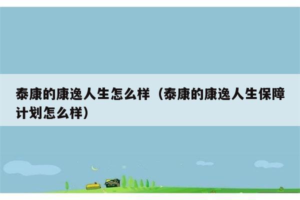 泰康的康逸人生怎么样（泰康的康逸人生保障计划怎么样） 