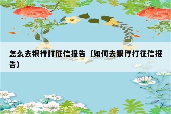 怎么去银行打征信报告（如何去银行打征信报告） 