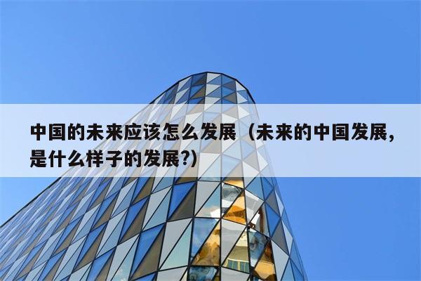 中国的未来应该怎么发展（未来的中国发展,是什么样子的发展?） 