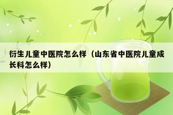 衍生儿童中医院怎么样（山东省中医院儿童成长科怎么样） 