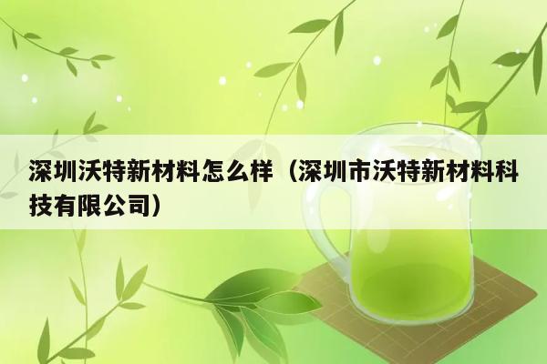 深圳沃特新材料怎么样（深圳市沃特新材料科技有限公司） 