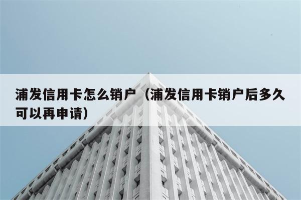 浦发信用卡怎么销户（浦发信用卡销户后多久可以再申请） 