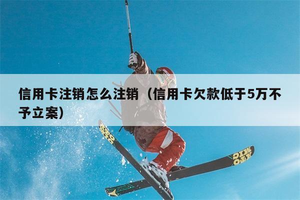 信用卡注销怎么注销（信用卡欠款低于5万不予立案） 