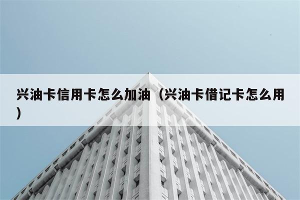 兴油卡信用卡怎么加油（兴油卡借记卡怎么用） 