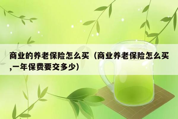 商业的养老保险怎么买（商业养老保险怎么买,一年保费要交多少） 