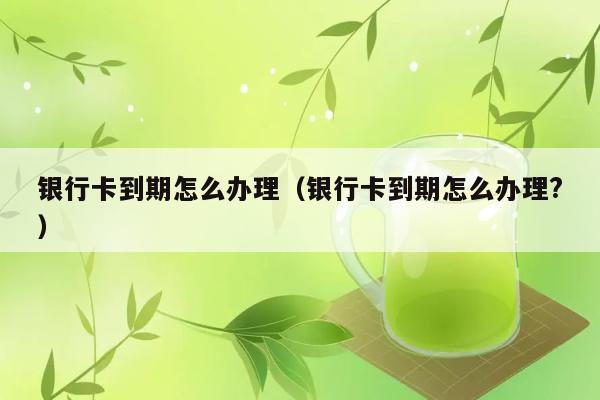 银行卡到期怎么办理（银行卡到期怎么办理?） 