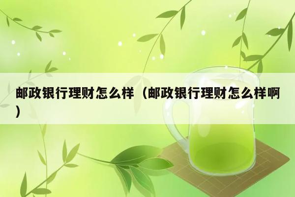 邮政银行理财怎么样（邮政银行理财怎么样啊） 