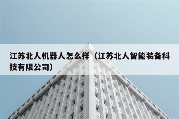 江苏北人机器人怎么样（江苏北人智能装备科技有限公司） 