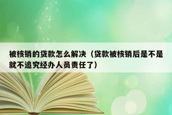 被核销的贷款怎么解决（贷款被核销后是不是就不追究经办人员责任了） 