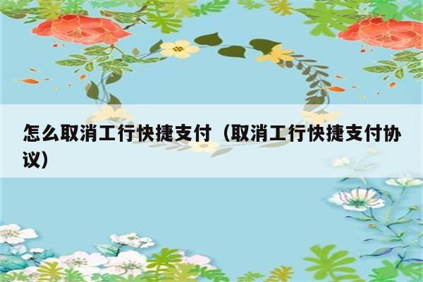 怎么取消工行快捷支付（取消工行快捷支付协议） 