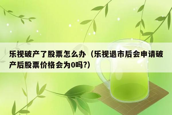 乐视破产了股票怎么办（乐视退市后会申请破产后股票价格会为0吗?） 