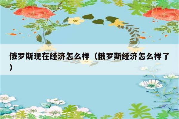 俄罗斯现在经济怎么样（俄罗斯经济怎么样了） 