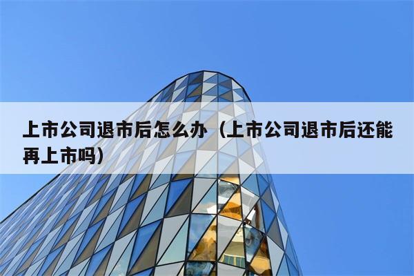 上市公司退市后怎么办（上市公司退市后还能再上市吗） 