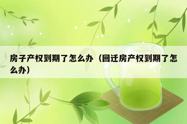 房子产权到期了怎么办（回迁房产权到期了怎么办） 