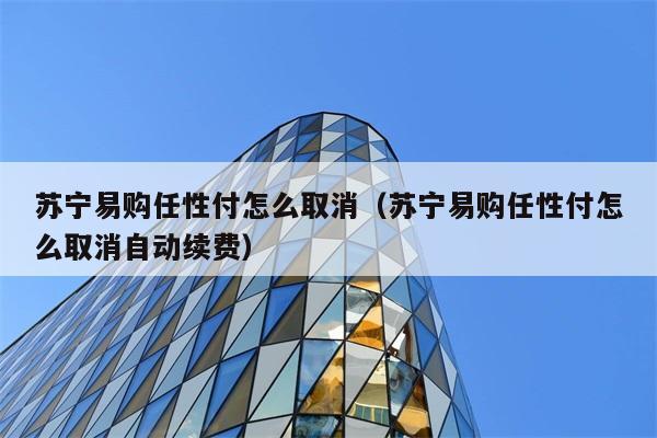 苏宁易购任性付怎么取消（苏宁易购任性付怎么取消自动续费） 