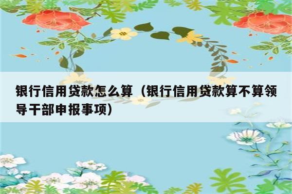 银行信用贷款怎么算（银行信用贷款算不算领导干部申报事项） 