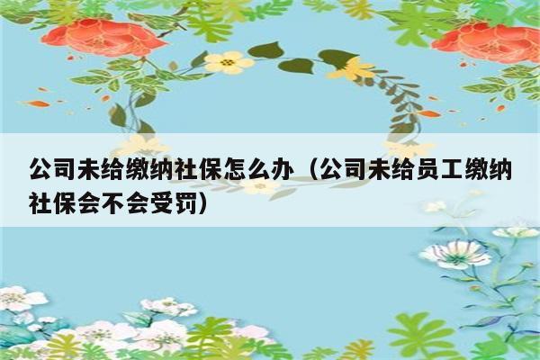 公司未给缴纳社保怎么办（公司未给员工缴纳社保会不会受罚） 