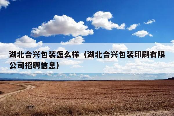 湖北合兴包装怎么样（湖北合兴包装印刷有限公司招聘信息） 