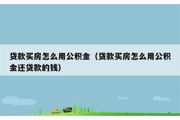 贷款买房怎么用公积金（贷款买房怎么用公积金还贷款的钱） 